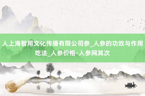 人上海智用文化传播有限公司参_人参的功效与作用吃法_人参价格-人参网其次